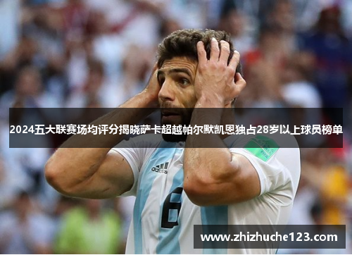 2024五大联赛场均评分揭晓萨卡超越帕尔默凯恩独占28岁以上球员榜单 2024五大联赛场均评分揭晓萨卡超越帕尔默凯恩独占28岁以上球员榜单