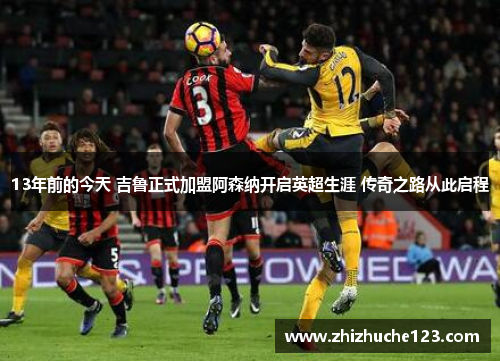 13年前的今天 吉鲁正式加盟阿森纳开启英超生涯 传奇之路从此启程