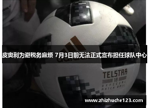 皮奥利为避税务麻烦 7月3日前无法正式宣布担任球队中心 皮奥利为避税务麻烦 7月3日前无法正式宣布担任球队中心