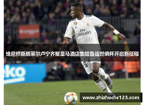 维尼修斯居莱尔卢宁齐聚皇马酒店集结备战世俱杯开启新征程