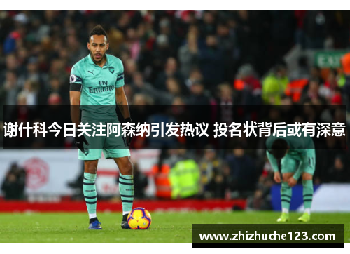 谢什科今日关注阿森纳引发热议 投名状背后或有深意